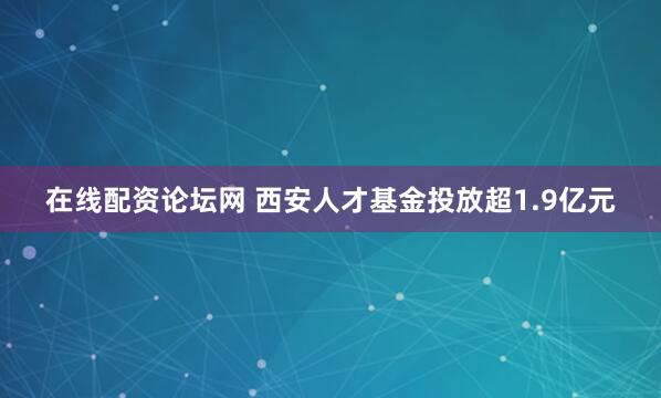 在线配资论坛网 西安人才基金投放超1.9亿元