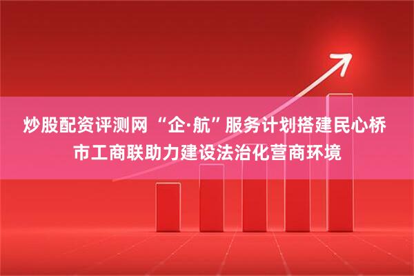 炒股配资评测网 “企·航”服务计划搭建民心桥 市工商联助力建设法治化营商环境