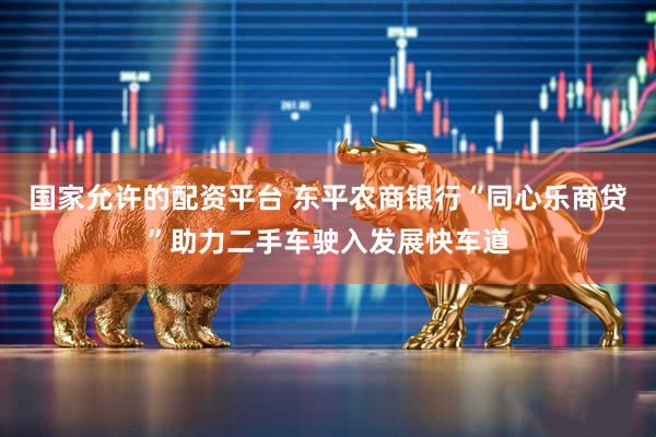 国家允许的配资平台 东平农商银行“同心乐商贷”助力二手车驶入发展快车道