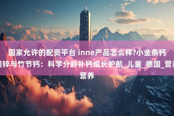 国家允许的配资平台 inne产品怎么样?小金条钙镁锌与竹节钙：科学分龄补钙成长护航_儿童_德国_营养