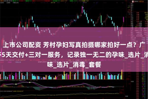 上市公司配资 芳村孕妇写真拍摄哪家拍好一点？广州玛瑞莎5天交付+三对一服务，记录独一无二的孕味_选片_消毒_套餐