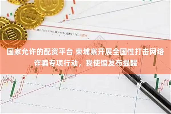 国家允许的配资平台 柬埔寨开展全国性打击网络诈骗专项行动，我使馆发布提醒