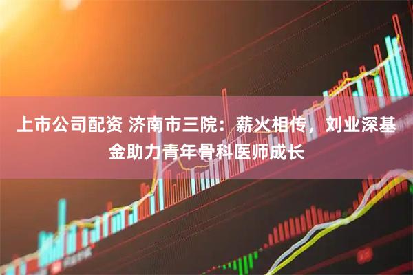 上市公司配资 济南市三院：薪火相传，刘业深基金助力青年骨科医师成长