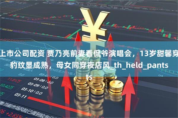 上市公司配资 贾乃亮前妻看侃爷演唱会，13岁甜馨穿豹纹显成熟，母女同穿夜店风_th_held_pants