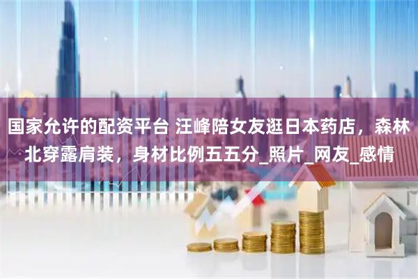 国家允许的配资平台 汪峰陪女友逛日本药店，森林北穿露肩装，身材比例五五分_照片_网友_感情