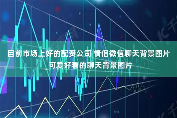 目前市场上好的配资公司 情侣微信聊天背景图片_可爱好看的聊天背景图片
