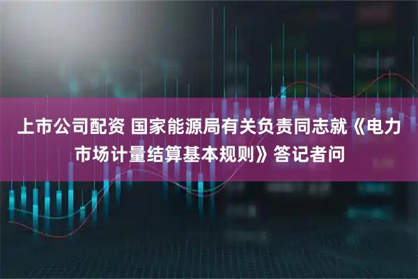 上市公司配资 国家能源局有关负责同志就《电力市场计量结算基本规则》答记者问