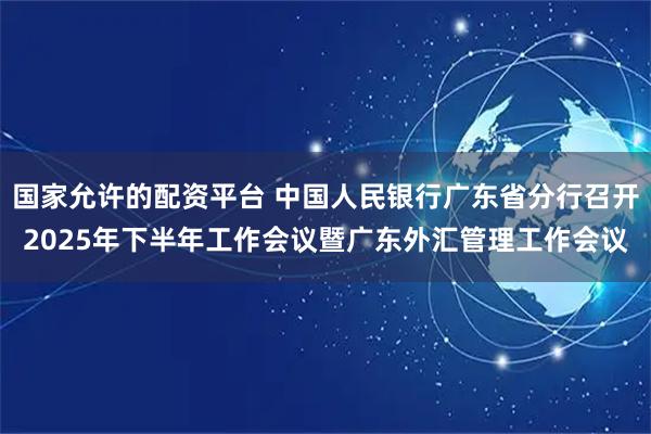 国家允许的配资平台 中国人民银行广东省分行召开2025年下半年工作会议暨广东外汇管理工作会议