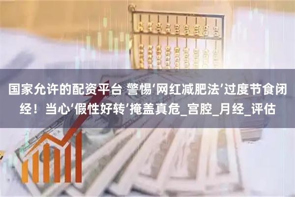 国家允许的配资平台 警惕‘网红减肥法’过度节食闭经！当心‘假性好转’掩盖真危_宫腔_月经_评估