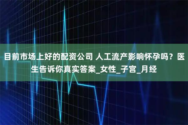 目前市场上好的配资公司 人工流产影响怀孕吗？医生告诉你真实答案_女性_子宫_月经