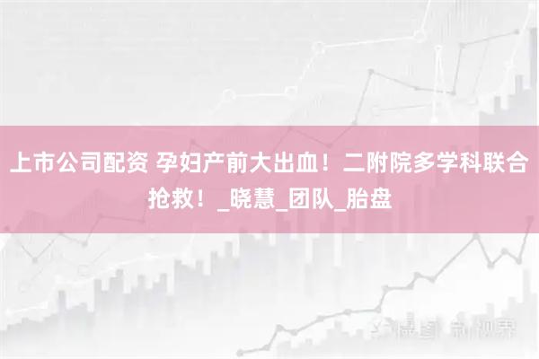 上市公司配资 孕妇产前大出血！二附院多学科联合抢救！_晓慧_团队_胎盘