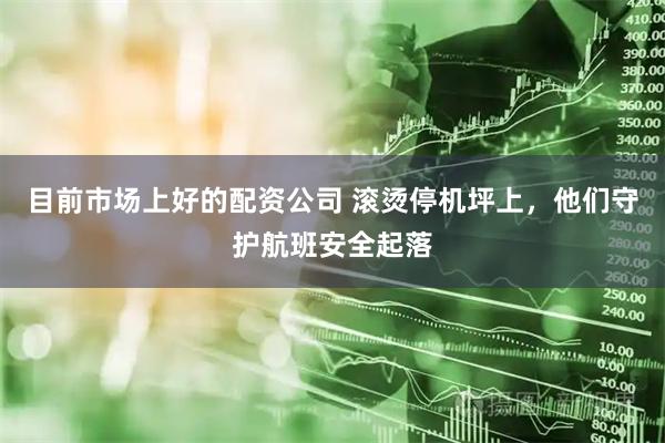 目前市场上好的配资公司 滚烫停机坪上，他们守护航班安全起落
