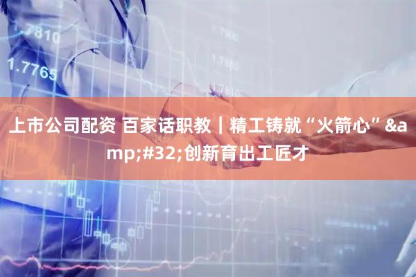 上市公司配资 百家话职教｜精工铸就“火箭心”&#32;创新育出工匠才