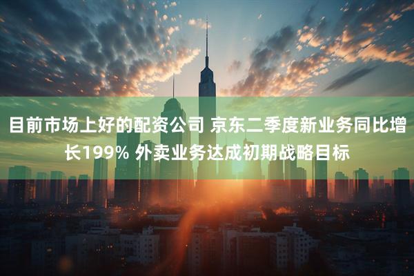 目前市场上好的配资公司 京东二季度新业务同比增长199% 外卖业务达成初期战略目标