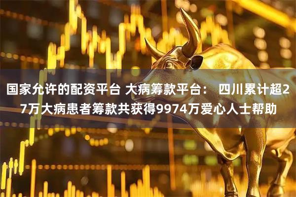 国家允许的配资平台 大病筹款平台： 四川累计超27万大病患者筹款共获得9974万爱心人士帮助