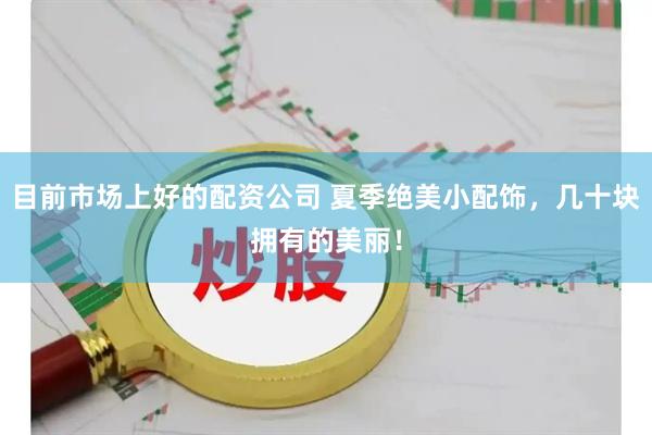 目前市场上好的配资公司 夏季绝美小配饰，几十块拥有的美丽！
