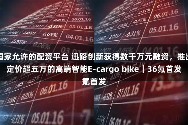 国家允许的配资平台 迅路创新获得数千万元融资，推出定价超五万的高端智能E-cargo bike｜36氪首发
