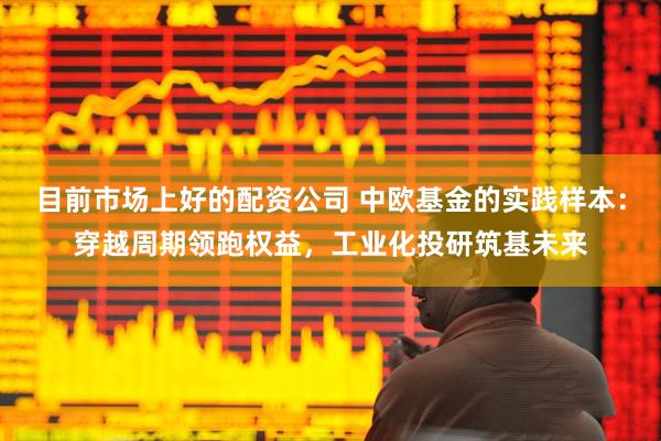 目前市场上好的配资公司 中欧基金的实践样本：穿越周期领跑权益，工业化投研筑基未来