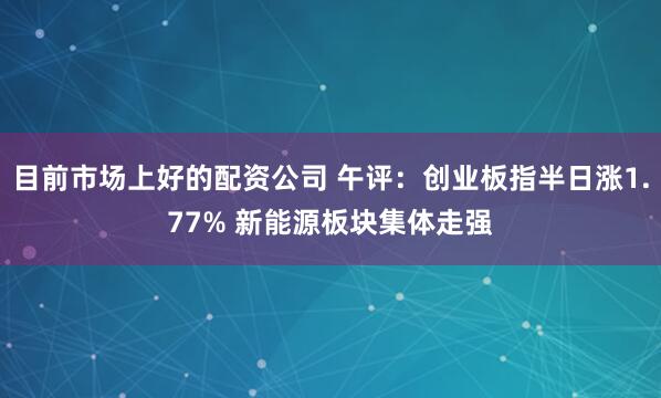 目前市场上好的配资公司 午评：创业板指半日涨1.77% 新能源板块集体走强