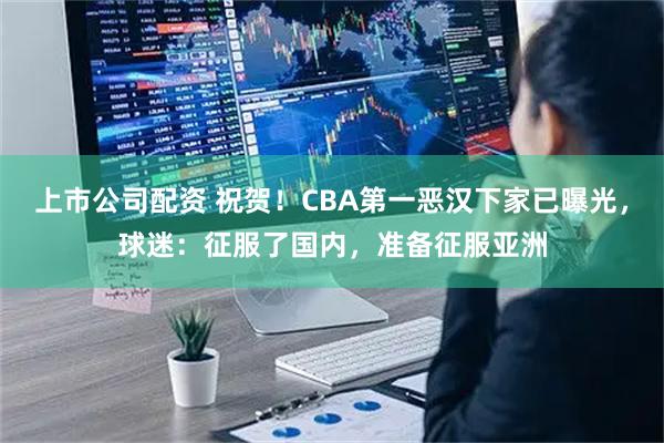 上市公司配资 祝贺！CBA第一恶汉下家已曝光，球迷：征服了国内，准备征服亚洲