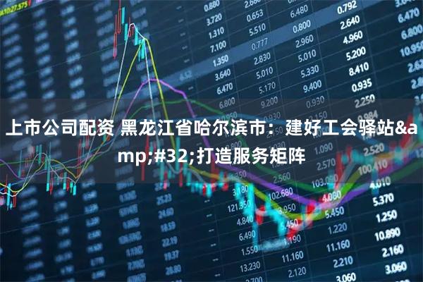 上市公司配资 黑龙江省哈尔滨市:建好工会驿站 打造服务矩阵