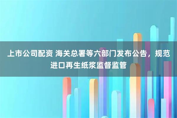 上市公司配资 海关总署等六部门发布公告,规范进口再生纸浆监督监管