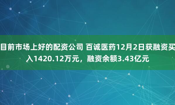 目前市场上好的配资公司 百诚医药12月2日获融资买入1420.12万元,融资余额3.43亿元