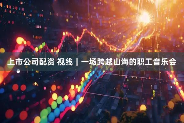 上市公司配资 视线|一场跨越山海的职工音乐会