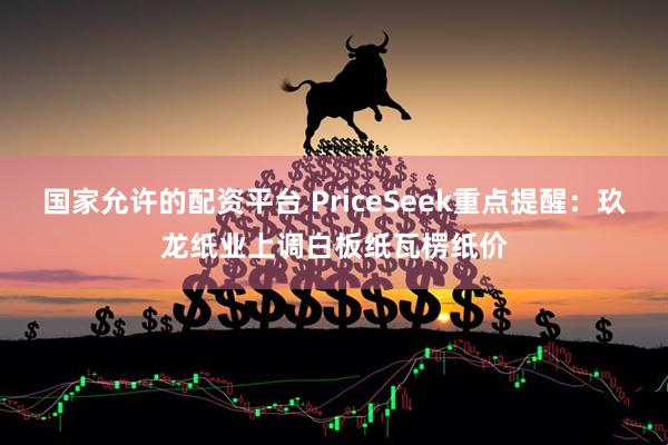 国家允许的配资平台 PriceSeek重点提醒：玖龙纸业上调白板纸瓦楞纸价