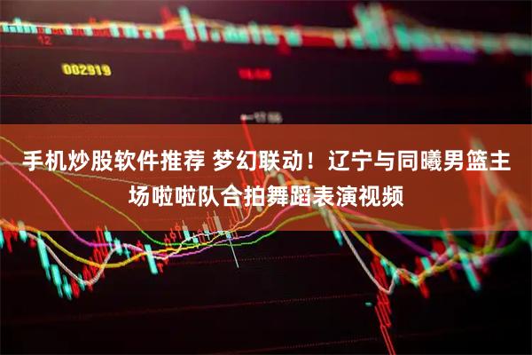 手机炒股软件推荐 梦幻联动！辽宁与同曦男篮主场啦啦队合拍舞蹈表演视频