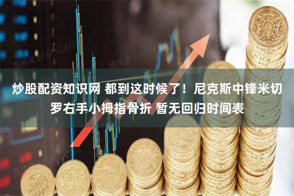 炒股配资知识网 都到这时候了！尼克斯中锋米切罗右手小拇指骨折 暂无回归时间表