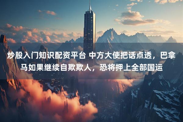 炒股入门知识配资平台 中方大使把话点透，巴拿马如果继续自欺欺人，恐将押上全部国运
