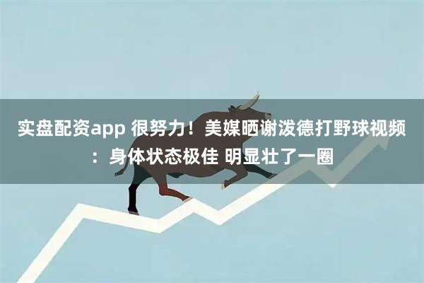 实盘配资app 很努力！美媒晒谢泼德打野球视频：身体状态极佳 明显壮了一圈