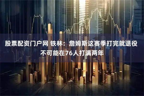股票配资门户网 铁林：詹姆斯这赛季打完就退役 不可能在76人打满两年