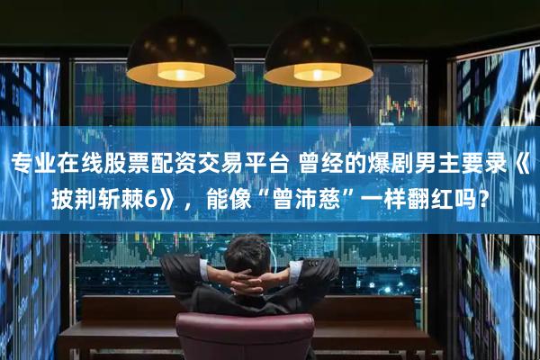专业在线股票配资交易平台 曾经的爆剧男主要录《披荆斩棘6》，能像“曾沛慈”一样翻红吗？
