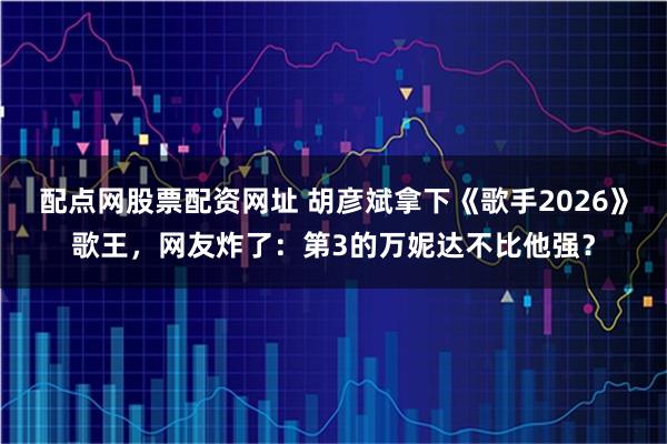 配点网股票配资网址 胡彦斌拿下《歌手2026》歌王，网友炸了：第3的万妮达不比他强？