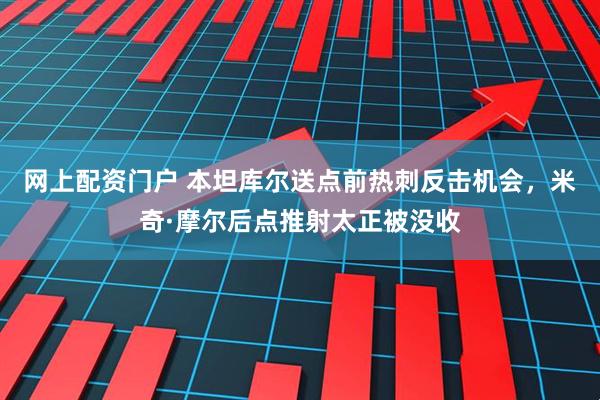 网上配资门户 本坦库尔送点前热刺反击机会，米奇·摩尔后点推射太正被没收