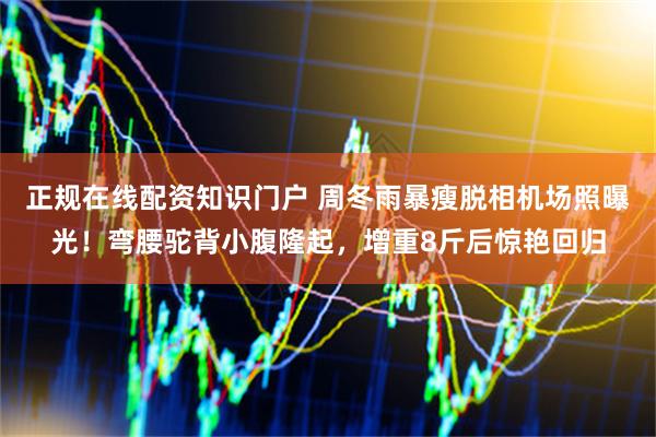 正规在线配资知识门户 周冬雨暴瘦脱相机场照曝光！弯腰驼背小腹隆起，增重8斤后惊艳回归
