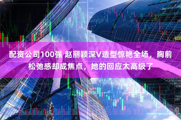 配资公司100强 赵丽颖深V造型惊艳全场，胸前松弛感却成焦点，她的回应太高级了
