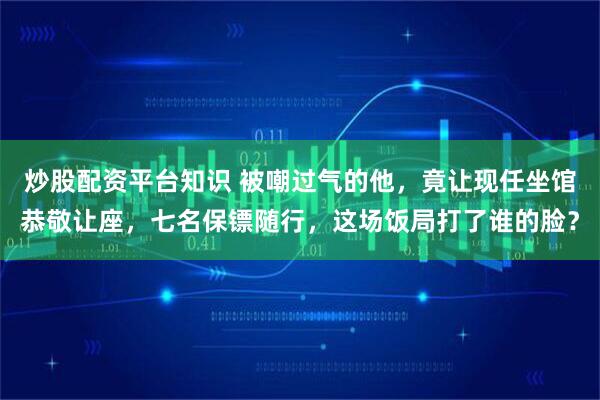 炒股配资平台知识 被嘲过气的他，竟让现任坐馆恭敬让座，七名保镖随行，这场饭局打了谁的脸？