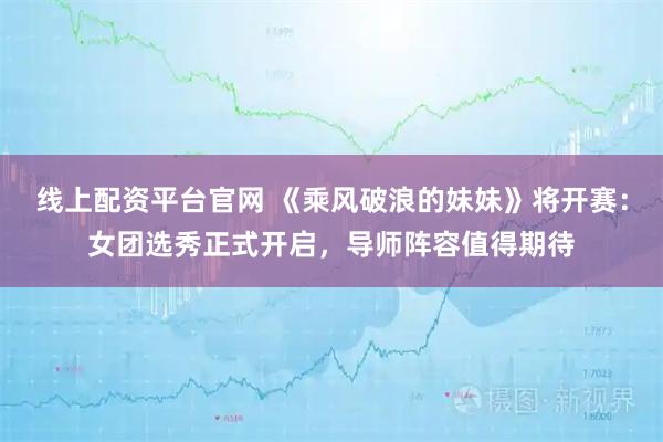线上配资平台官网 《乘风破浪的妹妹》将开赛：女团选秀正式开启，导师阵容值得期待