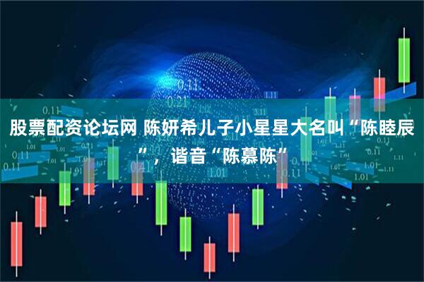 股票配资论坛网 陈妍希儿子小星星大名叫“陈睦辰”，谐音“陈慕陈”