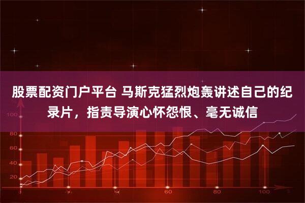 股票配资门户平台 马斯克猛烈炮轰讲述自己的纪录片，指责导演心怀怨恨、毫无诚信